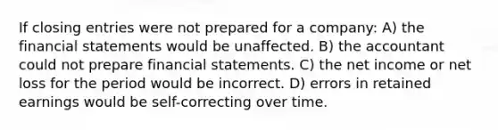 If closing entries were not prepared for a company: A) the financial statements would be unaffected. B) the accountant could not prepare financial statements. C) the net income or net loss for the period would be incorrect. D) errors in retained earnings would be self-correcting over time.