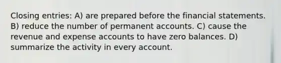 Closing entries: A) are prepared before the financial statements. B) reduce the number of permanent accounts. C) cause the revenue and expense accounts to have zero balances. D) summarize the activity in every account.