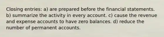 Closing entries: a) are prepared before the financial statements. b) summarize the activity in every account. c) cause the revenue and expense accounts to have zero balances. d) reduce the number of permanent accounts.