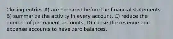 Closing entries A) are prepared before the <a href='https://www.questionai.com/knowledge/kFBJaQCz4b-financial-statements' class='anchor-knowledge'>financial statements</a>. B) summarize the activity in every account. C) reduce the number of permanen<a href='https://www.questionai.com/knowledge/k7x83BRk9p-t-accounts' class='anchor-knowledge'>t accounts</a>. D) cause the revenue and expense accounts to have zero balances.