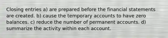 Closing entries a) are prepared before the financial statements are created. b) cause the temporary accounts to have zero balances. c) reduce the number of permanent accounts. d) summarize the activity within each account.