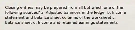 Closing entries may be prepared from all but which one of the following sources? a. Adjusted balances in the ledger b. Income statement and balance sheet columns of the worksheet c. Balance sheet d. Income and retained earnings statements