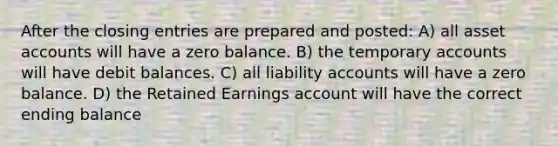 After the closing entries are prepared and posted: A) all asset accounts will have a zero balance. B) the temporary accounts will have debit balances. C) all liability accounts will have a zero balance. D) the Retained Earnings account will have the correct ending balance