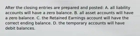 After the <a href='https://www.questionai.com/knowledge/kosjhwC4Ps-closing-entries' class='anchor-knowledge'>closing entries</a> are prepared and​ posted: A. all liability accounts will have a zero balance. B. all asse<a href='https://www.questionai.com/knowledge/k7x83BRk9p-t-accounts' class='anchor-knowledge'>t accounts</a> will have a zero balance. C. the Retained Earnings account will have the correct ending balance. D. the temporary accounts will have debit balances.