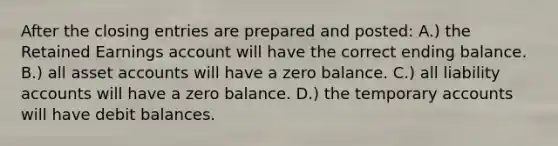 After the closing entries are prepared and posted: A.) the Retained Earnings account will have the correct ending balance. B.) all asset accounts will have a zero balance. C.) all liability accounts will have a zero balance. D.) the temporary accounts will have debit balances.