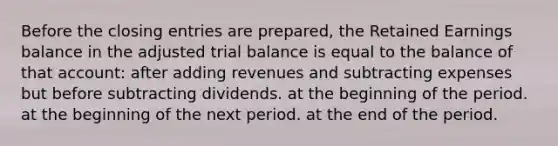 Before the closing entries are prepared, the Retained Earnings balance in the adjusted trial balance is equal to the balance of that account: after adding revenues and subtracting expenses but before subtracting dividends. at the beginning of the period. at the beginning of the next period. at the end of the period.