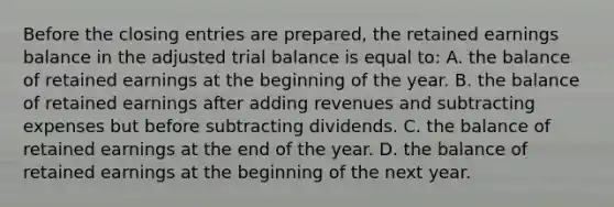 Before the <a href='https://www.questionai.com/knowledge/kosjhwC4Ps-closing-entries' class='anchor-knowledge'>closing entries</a> are prepared, the retained earnings balance in the adjusted trial balance is equal to: A. the balance of retained earnings at the beginning of the year. B. the balance of retained earnings after adding revenues and subtracting expenses but before subtracting dividends. C. the balance of retained earnings at the end of the year. D. the balance of retained earnings at the beginning of the next year.