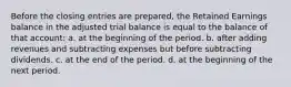 Before the closing entries are prepared, the Retained Earnings balance in the adjusted trial balance is equal to the balance of that account: a. at the beginning of the period. b. after adding revenues and subtracting expenses but before subtracting dividends. c. at the end of the period. d. at the beginning of the next period.