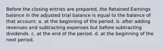 Before the <a href='https://www.questionai.com/knowledge/kosjhwC4Ps-closing-entries' class='anchor-knowledge'>closing entries</a> are prepared, the Retained Earnings balance in the adjusted trial balance is equal to the balance of that account: a. at the beginning of the period. b. after adding revenues and subtracting expenses but before subtracting dividends. c. at the end of the period. d. at the beginning of the next period.