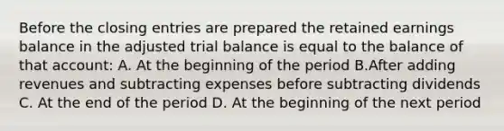 Before the closing entries are prepared the retained earnings balance in the adjusted trial balance is equal to the balance of that account: A. At the beginning of the period B.After adding revenues and subtracting expenses before subtracting dividends C. At the end of the period D. At the beginning of the next period