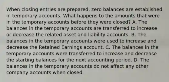 When closing entries are prepared, zero balances are established in temporary accounts. What happens to the amounts that were in the temporary accounts before they were closed? A. The balances in the temporary accounts are transferred to increase or decrease the related asset and liability accounts. B. The balances in the temporary accounts were used to increase and decrease the Retained Earnings account. C. The balances in the temporary accounts were transferred to increase and decrease the starting balances for the next accounting period. D. The balances in the temporary accounts do not affect any other company accounts when closed.