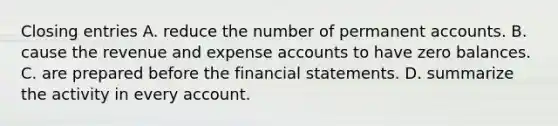 Closing entries A. reduce the number of permanent accounts. B. cause the revenue and expense accounts to have zero balances. C. are prepared before the financial statements. D. summarize the activity in every account.