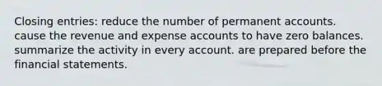 Closing entries: reduce the number of permanent accounts. cause the revenue and expense accounts to have zero balances. summarize the activity in every account. are prepared before the financial statements.