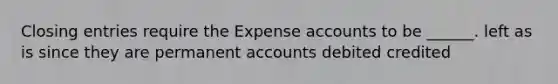 Closing entries require the Expense accounts to be ______. left as is since they are permanent accounts debited credited