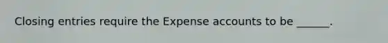 Closing entries require the Expense accounts to be ______.