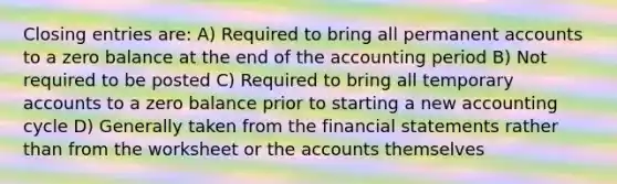 Closing entries are: A) Required to bring all permanent accounts to a zero balance at the end of the accounting period B) Not required to be posted C) Required to bring all temporary accounts to a zero balance prior to starting a new accounting cycle D) Generally taken from the financial statements rather than from the worksheet or the accounts themselves