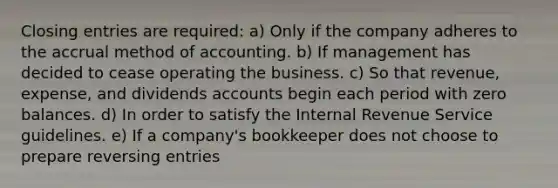 Closing entries are required: a) Only if the company adheres to the accrual method of accounting. b) If management has decided to cease operating the business. c) So that revenue, expense, and dividends accounts begin each period with zero balances. d) In order to satisfy the Internal Revenue Service guidelines. e) If a company's bookkeeper does not choose to prepare reversing entries