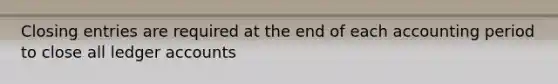 Closing entries are required at the end of each accounting period to close all ledger accounts