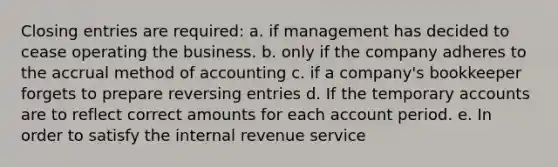 Closing entries are required: a. if management has decided to cease operating the business. b. only if the company adheres to the accrual method of accounting c. if a company's bookkeeper forgets to prepare reversing entries d. If the temporary accounts are to reflect correct amounts for each account period. e. In order to satisfy the internal revenue service