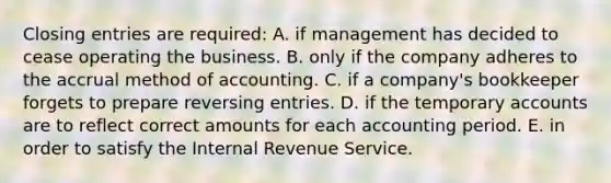 Closing entries are required: A. if management has decided to cease operating the business. B. only if the company adheres to the accrual method of accounting. C. if a company's bookkeeper forgets to prepare reversing entries. D. if the temporary accounts are to reflect correct amounts for each accounting period. E. in order to satisfy the Internal Revenue Service.