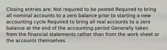 Closing entries are: Not required to be posted Required to bring all nominal accounts to a zero balance prior to starting a new accounting cycle Required to bring all real accounts to a zero balance at the end of the accounting period Generally taken from the financial statements rather than from the work sheet or the accounts themselves