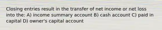 Closing entries result in the transfer of net income or net loss into the: A) income summary account B) cash account C) paid in capital D) owner's capital account