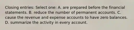 Closing entries: Select one: A. are prepared before the financial statements. B. reduce the number of permanent accounts. C. cause the revenue and expense accounts to have zero balances. D. summarize the activity in every account.