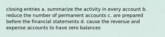 closing entries a. summarize the activity in every account b. reduce the number of permanent accounts c. are prepared before the financial statements d. cause the revenue and expense accounts to have zero balances