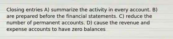 Closing entries A) summarize the activity in every account. B) are prepared before the financial statements. C) reduce the number of permanent accounts. D) cause the revenue and expense accounts to have zero balances