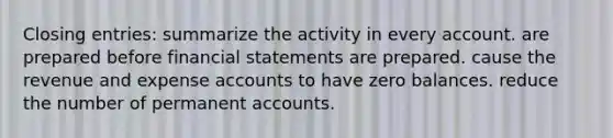 Closing entries: summarize the activity in every account. are prepared before financial statements are prepared. cause the revenue and expense accounts to have zero balances. reduce the number of permanent accounts.