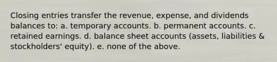 Closing entries transfer the revenue, expense, and dividends balances to: a. temporary accounts. b. permanent accounts. c. retained earnings. d. balance sheet accounts (assets, liabilities & stockholders' equity). e. none of the above.