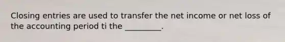 Closing entries are used to transfer the net income or net loss of the accounting period ti the _________.