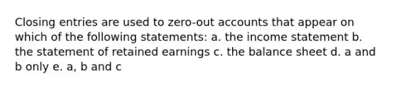 Closing entries are used to zero-out accounts that appear on which of the following statements: a. the income statement b. the statement of retained earnings c. the balance sheet d. a and b only e. a, b and c