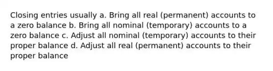 Closing entries usually a. Bring all real (permanent) accounts to a zero balance b. Bring all nominal (temporary) accounts to a zero balance c. Adjust all nominal (temporary) accounts to their proper balance d. Adjust all real (permanent) accounts to their proper balance