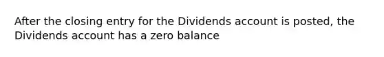 After the closing entry for the Dividends account is posted, the Dividends account has a zero balance