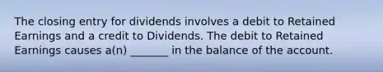 The closing entry for dividends involves a debit to Retained Earnings and a credit to Dividends. The debit to Retained Earnings causes a(n) _______ in the balance of the account.