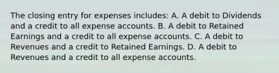 The closing entry for expenses includes: A. A debit to Dividends and a credit to all expense accounts. B. A debit to Retained Earnings and a credit to all expense accounts. C. A debit to Revenues and a credit to Retained Earnings. D. A debit to Revenues and a credit to all expense accounts.