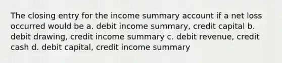 The closing entry for the income summary account if a net loss occurred would be a. debit income summary, credit capital b. debit drawing, credit income summary c. debit revenue, credit cash d. debit capital, credit income summary