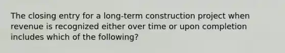 The closing entry for a long-term construction project when revenue is recognized either over time or upon completion includes which of the following?