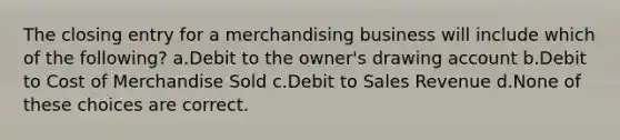 The closing entry for a merchandising business will include which of the following? a.Debit to the owner's drawing account b.Debit to Cost of Merchandise Sold c.Debit to Sales Revenue d.None of these choices are correct.