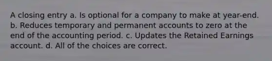 A closing entry a. Is optional for a company to make at year-end. b. Reduces temporary and permanen<a href='https://www.questionai.com/knowledge/k7x83BRk9p-t-accounts' class='anchor-knowledge'>t accounts</a> to zero at the end of the accounting period. c. Updates the Retained Earnings account. d. All of the choices are correct.