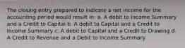 The closing entry prepared to indicate a net income for the accounting period would result in: a. A debit to Income Summary and a Credit to Capital b. A debit to Capital and a Credit to Income Summary c. A debit to Capital and a Credit to Drawing d. A Credit to Revenue and a Debit to Income Summary