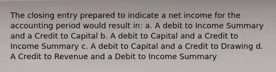 The closing entry prepared to indicate a net income for the accounting period would result in: a. A debit to Income Summary and a Credit to Capital b. A debit to Capital and a Credit to Income Summary c. A debit to Capital and a Credit to Drawing d. A Credit to Revenue and a Debit to Income Summary