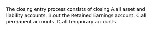 The closing entry process consists of closing A.all asset and liability accounts. B.out the Retained Earnings account. C.all permanent accounts. D.all temporary accounts.