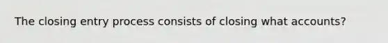 The closing entry process consists of closing what accounts?