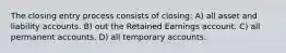 The closing entry process consists of closing: A) all asset and liability accounts. B) out the Retained Earnings account. C) all permanent accounts. D) all temporary accounts.