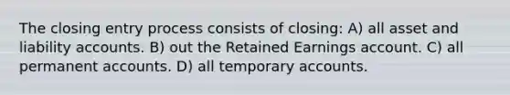 The closing entry process consists of closing: A) all asset and liability accounts. B) out the Retained Earnings account. C) all permanen<a href='https://www.questionai.com/knowledge/k7x83BRk9p-t-accounts' class='anchor-knowledge'>t accounts</a>. D) all temporary accounts.