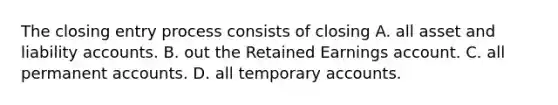 The closing entry process consists of closing A. all asset and liability accounts. B. out the Retained Earnings account. C. all permanent accounts. D. all temporary accounts.