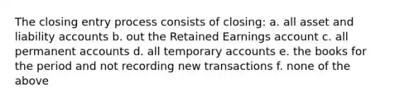 The closing entry process consists of closing: a. all asset and liability accounts b. out the Retained Earnings account c. all permanent accounts d. all temporary accounts e. the books for the period and not recording new transactions f. none of the above