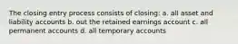 The closing entry process consists of closing: a. all asset and liability accounts b. out the retained earnings account c. all permanent accounts d. all temporary accounts